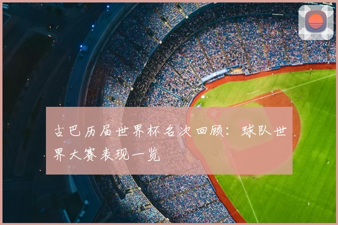 古巴历届世界杯名次回顾:球队世界大赛表现一览
