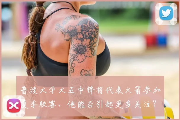 普渡大学大五中锋将代表火箭参加夏季联赛,他能否引起更多关注?