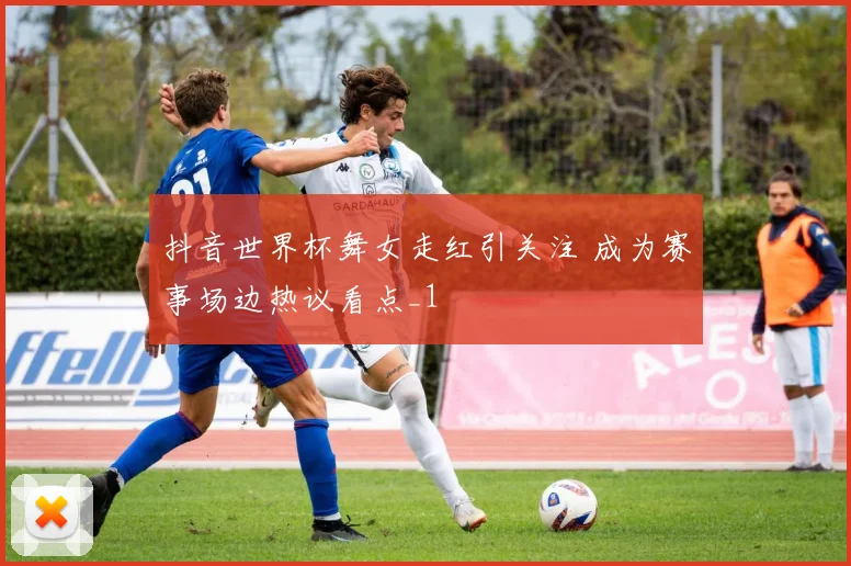 抖音世界杯舞女走红引关注 成为赛事场边热议看点_1