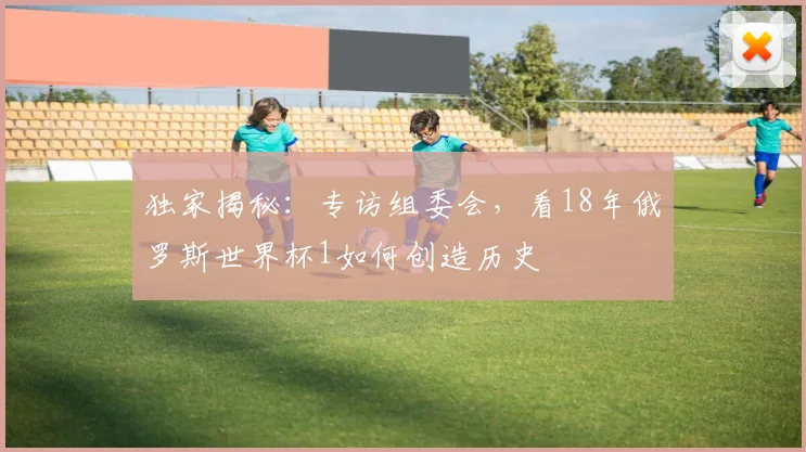 独家揭秘:专访组委会,看18年俄罗斯世界杯1如何创造历史