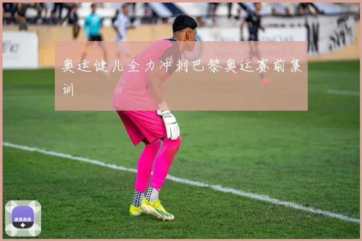 奥运健儿全力冲刺巴黎奥运赛前集训