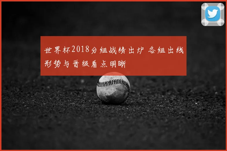 世界杯2018分组战绩出炉 各组出线形势与晋级看点明晰