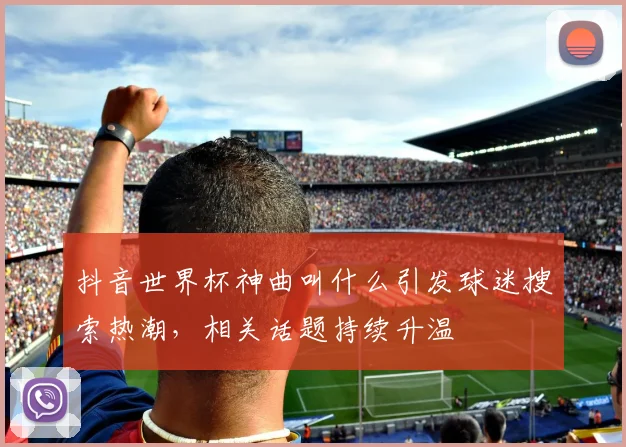 抖音世界杯神曲叫什么引发球迷搜索热潮，相关话题持续升温
