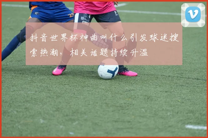 抖音世界杯神曲叫什么引发球迷搜索热潮，相关话题持续升温