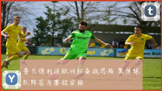 普兰德利谈欧洲杯备战思路 聚焦球队阵容与赛程安排