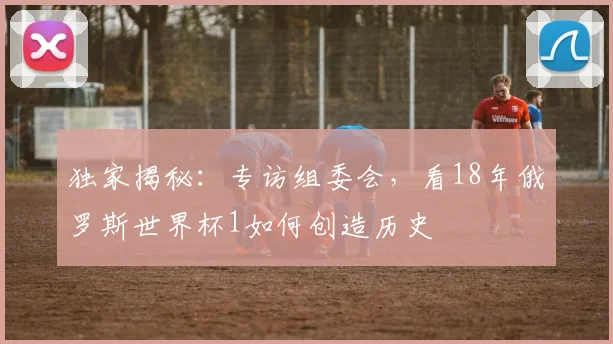 独家揭秘:专访组委会,看18年俄罗斯世界杯1如何创造历史