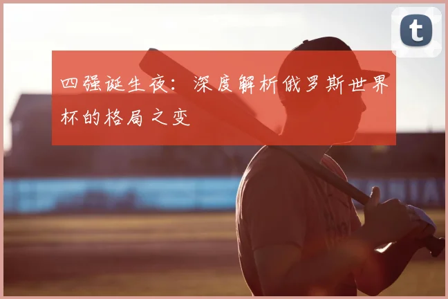 四强诞生夜:深度解析俄罗斯世界杯的格局之变