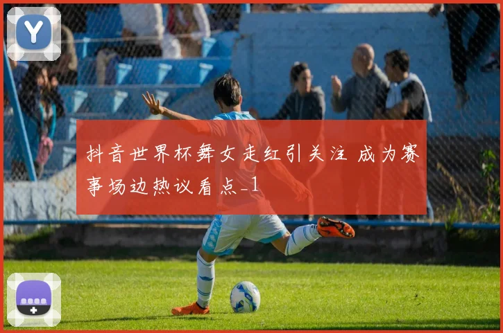 抖音世界杯舞女走红引关注 成为赛事场边热议看点_1