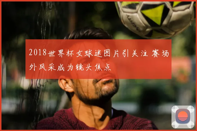 2018世界杯女球迷图片引关注 赛场外风采成为镜头焦点