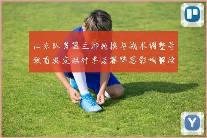 山东队男篮主帅轮换与战术调整导致首发变动对季后赛阵容影响解读