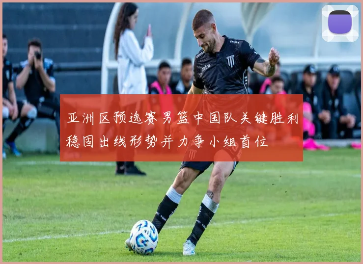 亚洲区预选赛男篮中国队关键胜利稳固出线形势并力争小组首位