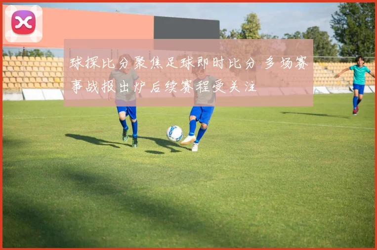 球探比分聚焦足球即时比分 多场赛事战报出炉后续赛程受关注