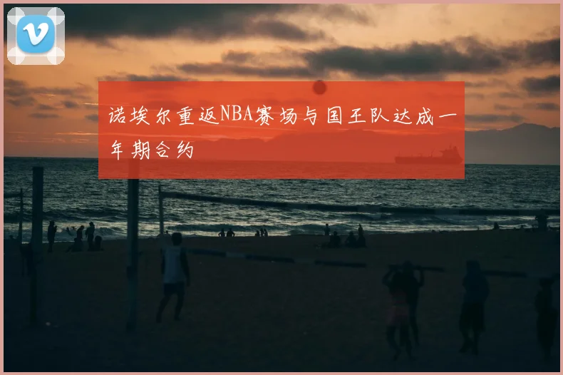 诺埃尔重返NBA赛场与国王队达成一年期合约