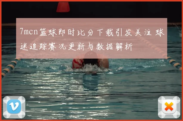 7mcn篮球即时比分下载引发关注 球迷追踪赛况更新与数据解析