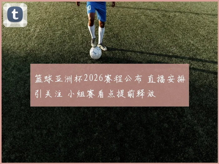 篮球亚洲杯2026赛程公布 直播安排引关注 小组赛看点提前释放
