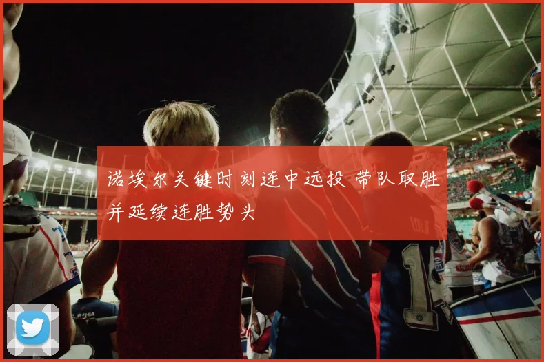 诺埃尔关键时刻连中远投 带队取胜并延续连胜势头