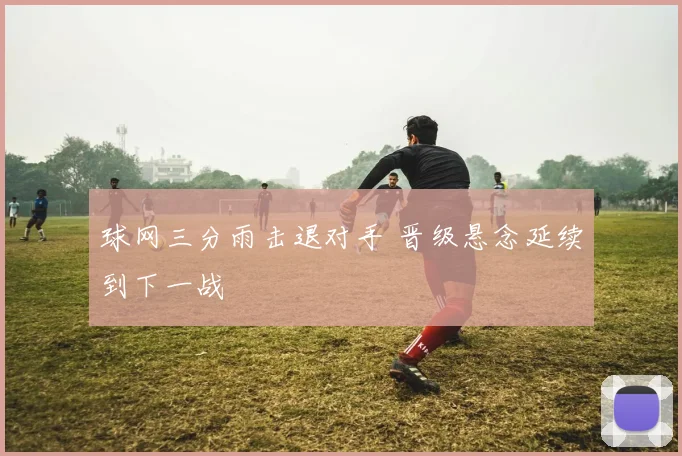 球网三分雨击退对手 晋级悬念延续到下一战