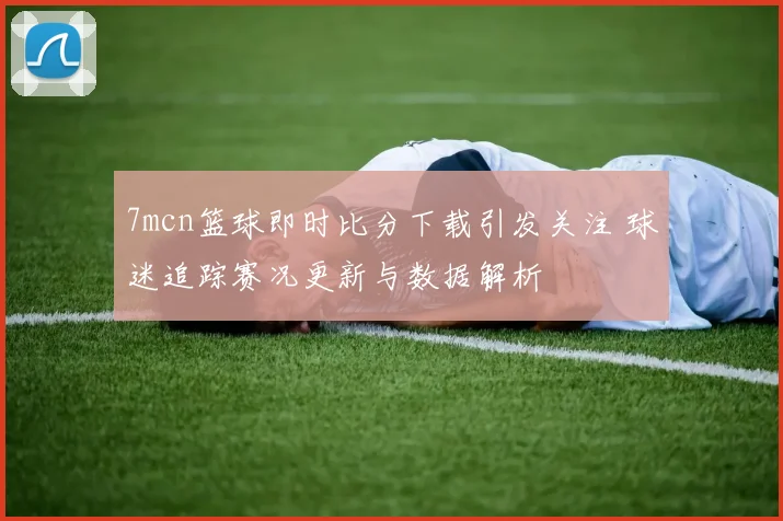 7mcn篮球即时比分下载引发关注 球迷追踪赛况更新与数据解析
